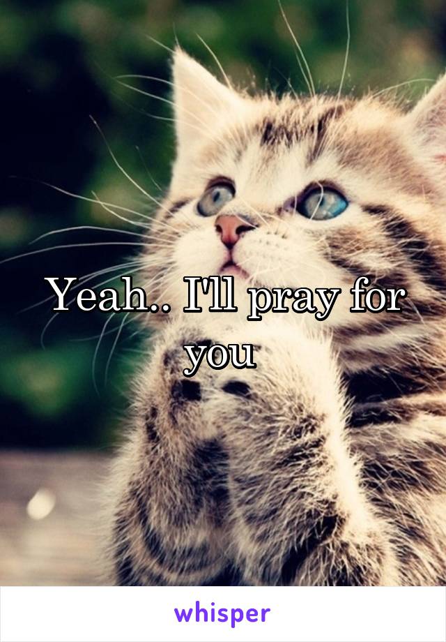 Yeah.. I'll pray for you 