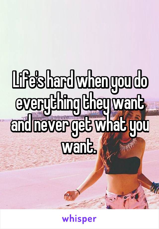 Life's hard when you do everything they want and never get what you want. 