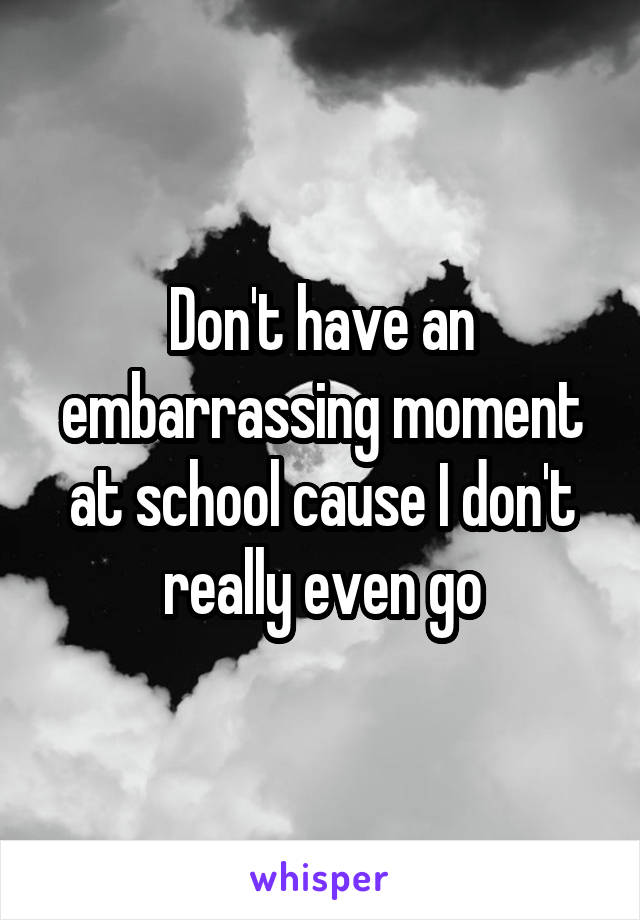 Don't have an embarrassing moment at school cause I don't really even go