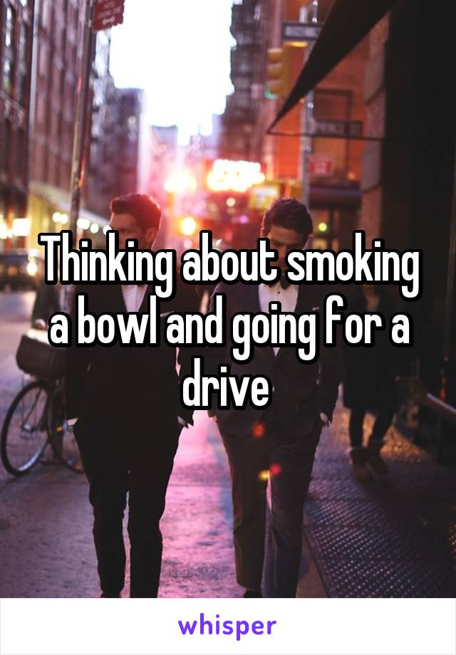 Thinking about smoking a bowl and going for a drive 