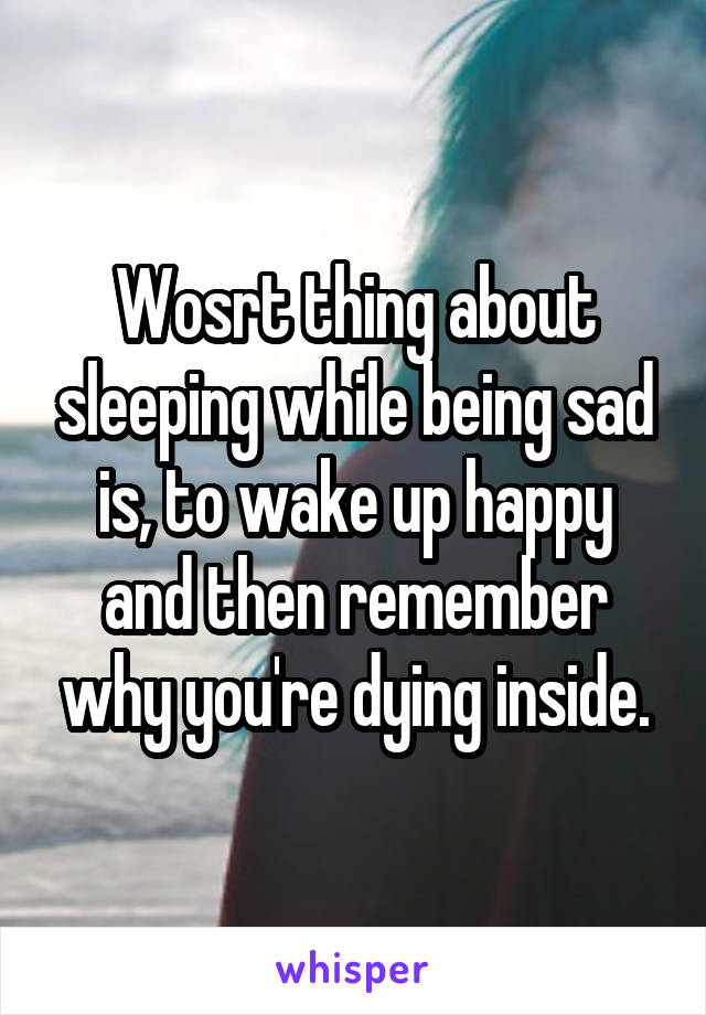 Wosrt thing about sleeping while being sad is, to wake up happy and then remember why you're dying inside.