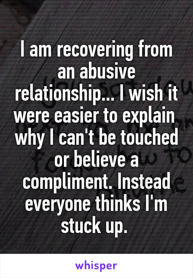 I am recovering from an abusive relationship... I wish it were easier to explain  why I can't be touched or believe a compliment. Instead everyone thinks I'm stuck up. 