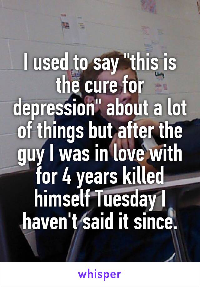 I used to say "this is the cure for depression" about a lot of things but after the guy I was in love with for 4 years killed himself Tuesday I haven't said it since.