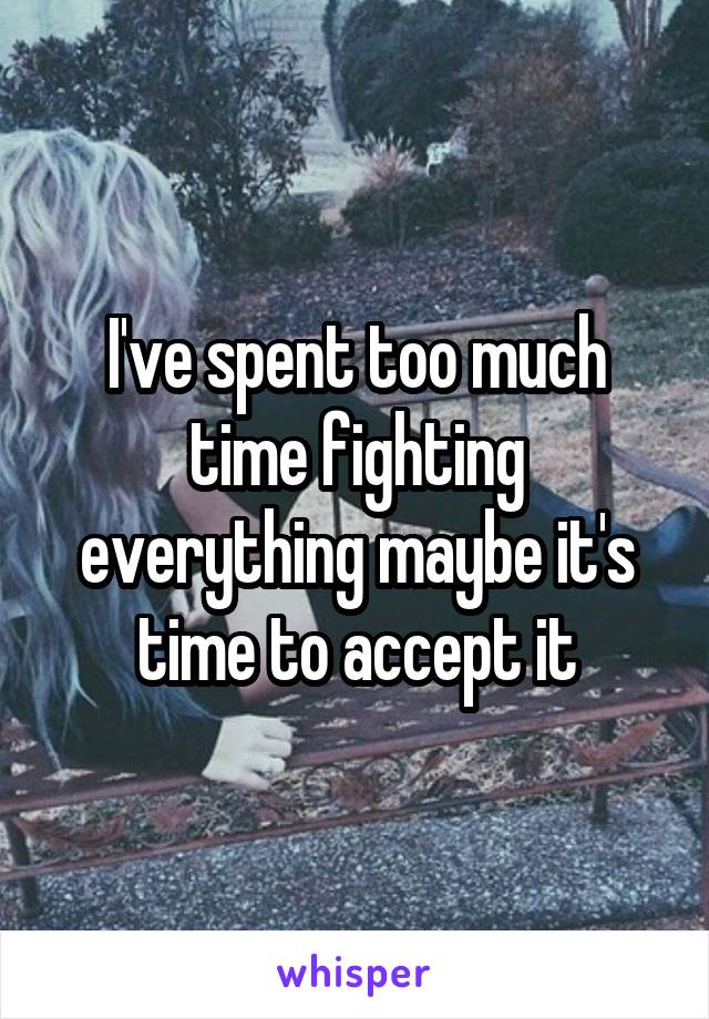 I've spent too much time fighting everything maybe it's time to accept it