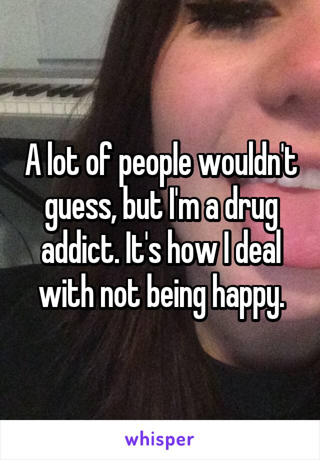 A lot of people wouldn't guess, but I'm a drug addict. It's how I deal with not being happy.