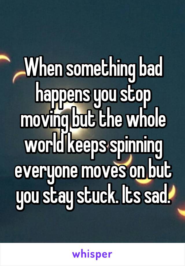 When something bad happens you stop moving but the whole world keeps spinning everyone moves on but you stay stuck. Its sad.