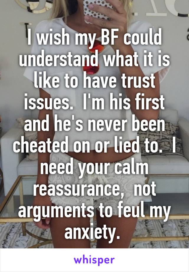 I wish my BF could understand what it is like to have trust issues.  I'm his first and he's never been cheated on or lied to.  I need your calm reassurance,  not arguments to feul my anxiety. 