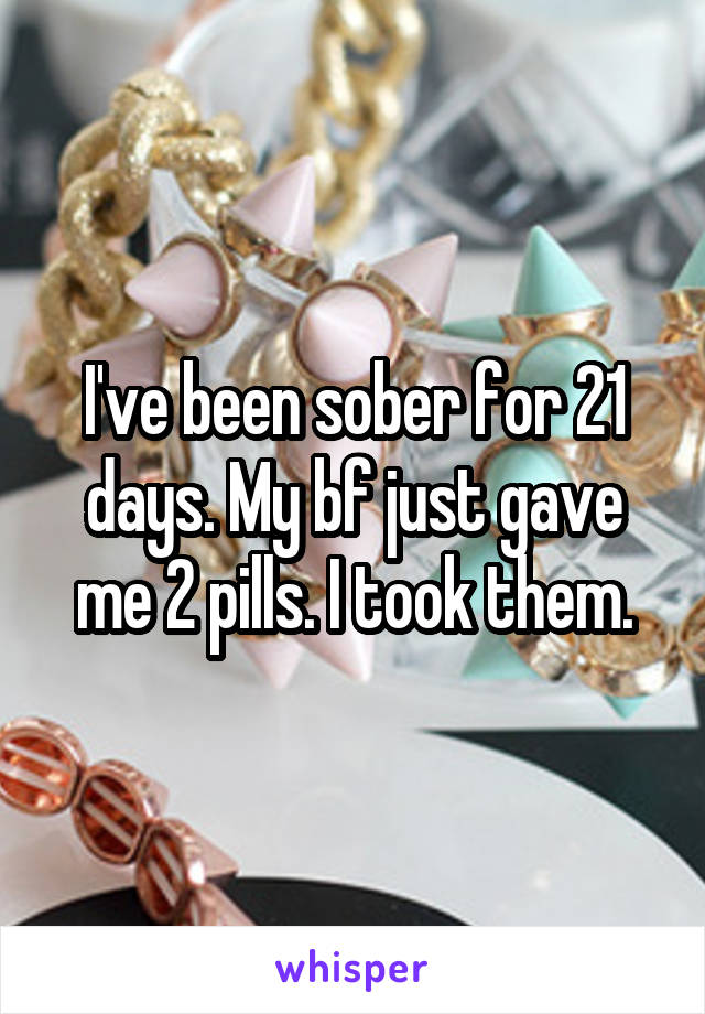 I've been sober for 21 days. My bf just gave me 2 pills. I took them.