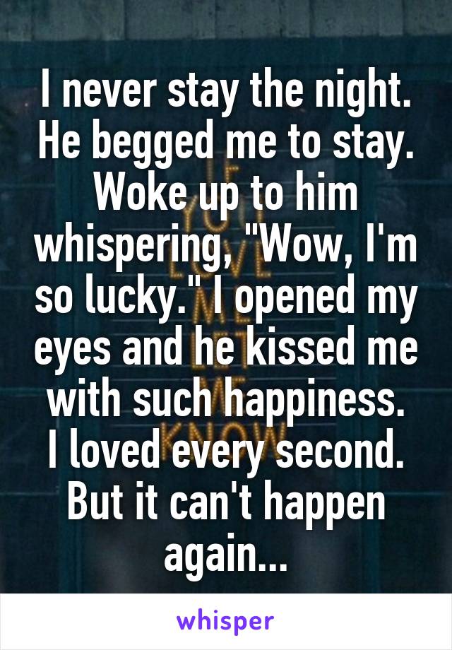 I never stay the night. He begged me to stay.
Woke up to him whispering, "Wow, I'm so lucky." I opened my eyes and he kissed me with such happiness.
I loved every second. But it can't happen again...