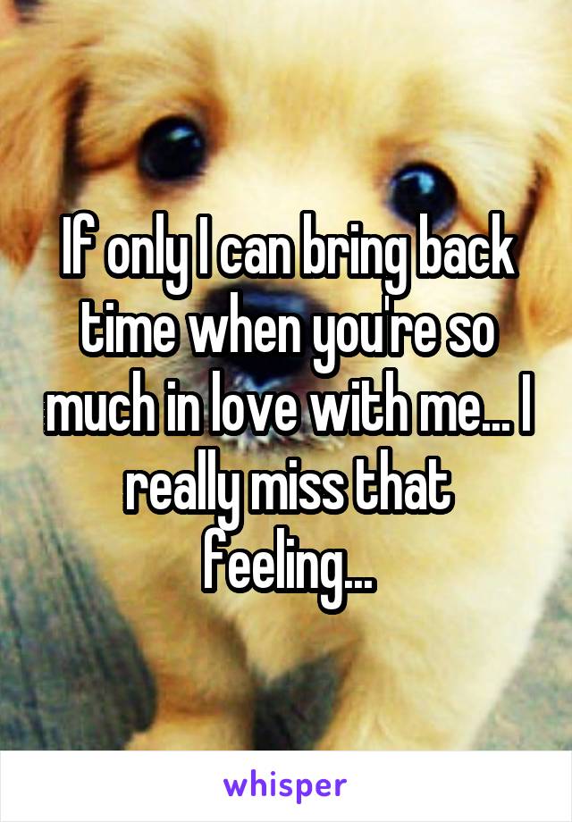 If only I can bring back time when you're so much in love with me... I really miss that feeling...