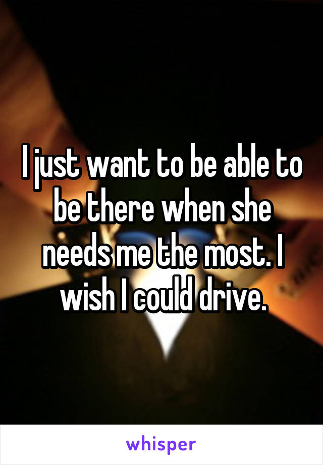 I just want to be able to be there when she needs me the most. I wish I could drive.