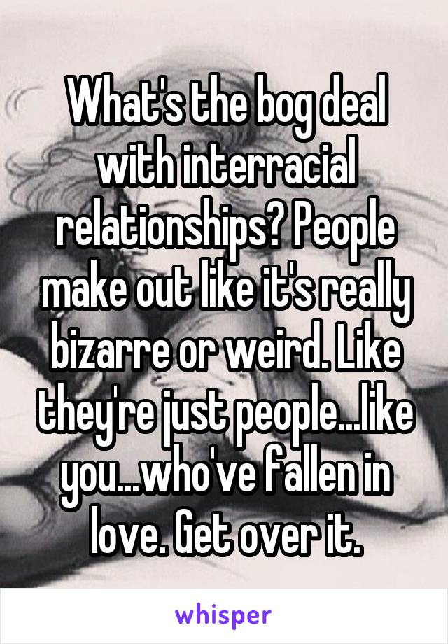 What's the bog deal with interracial relationships? People make out like it's really bizarre or weird. Like they're just people...like you...who've fallen in love. Get over it.