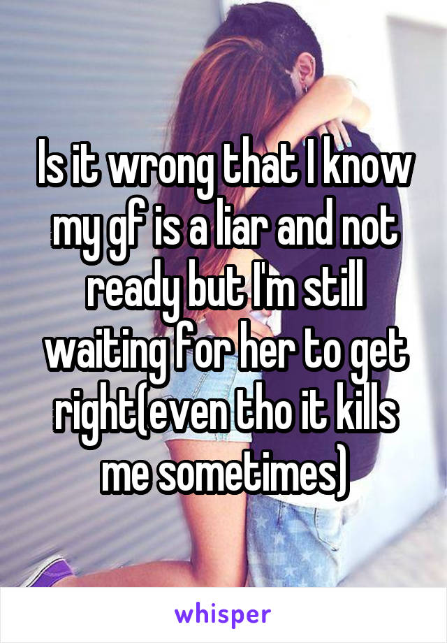 Is it wrong that I know my gf is a liar and not ready but I'm still waiting for her to get right(even tho it kills me sometimes)