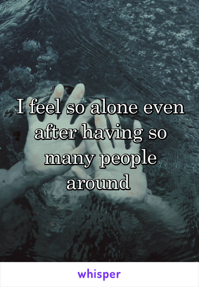 I feel so alone even after having so many people around 