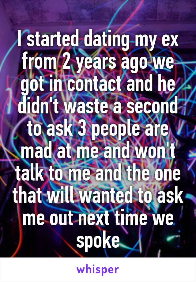 I started dating my ex from 2 years ago we got in contact and he didn't waste a second to ask 3 people are mad at me and won't talk to me and the one that will wanted to ask me out next time we spoke