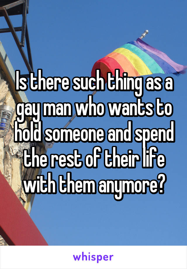 Is there such thing as a gay man who wants to hold someone and spend the rest of their life with them anymore?