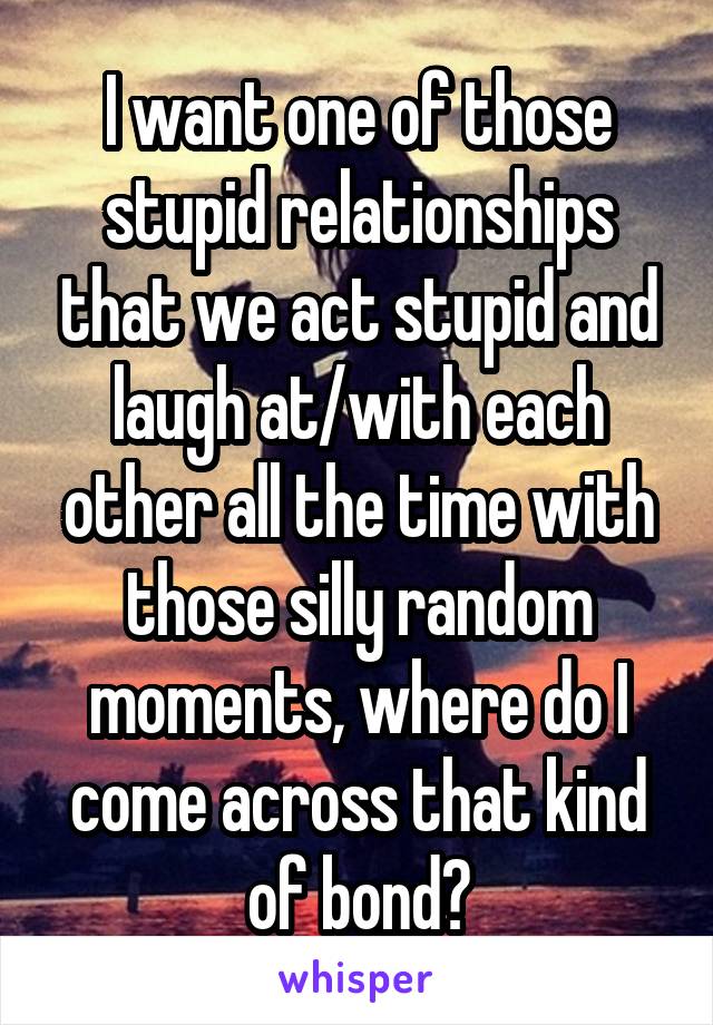 I want one of those stupid relationships that we act stupid and laugh at/with each other all the time with those silly random moments, where do I come across that kind of bond?