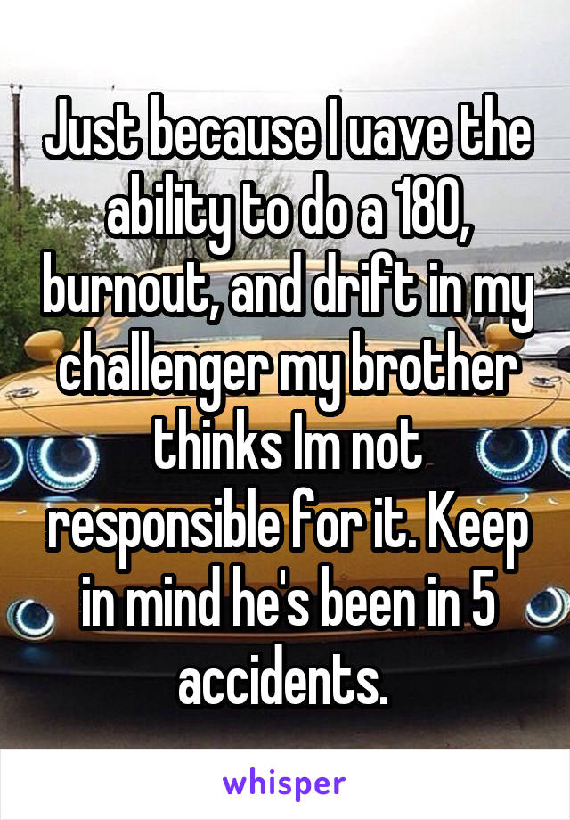 Just because I uave the ability to do a 180, burnout, and drift in my challenger my brother thinks Im not responsible for it. Keep in mind he's been in 5 accidents. 