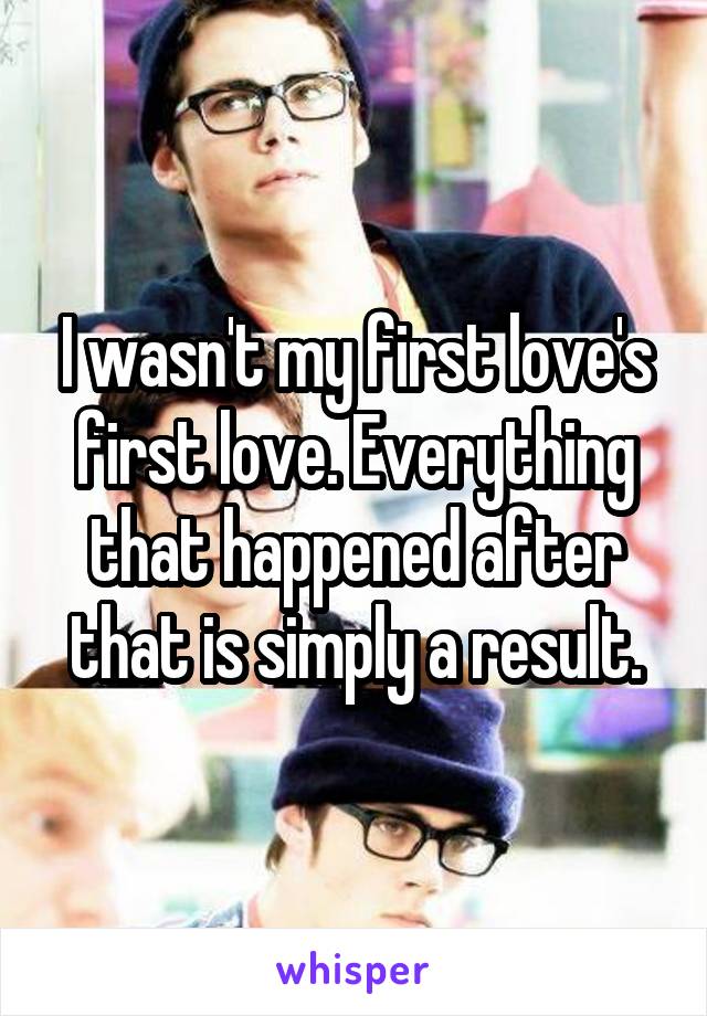 I wasn't my first love's first love. Everything that happened after that is simply a result.