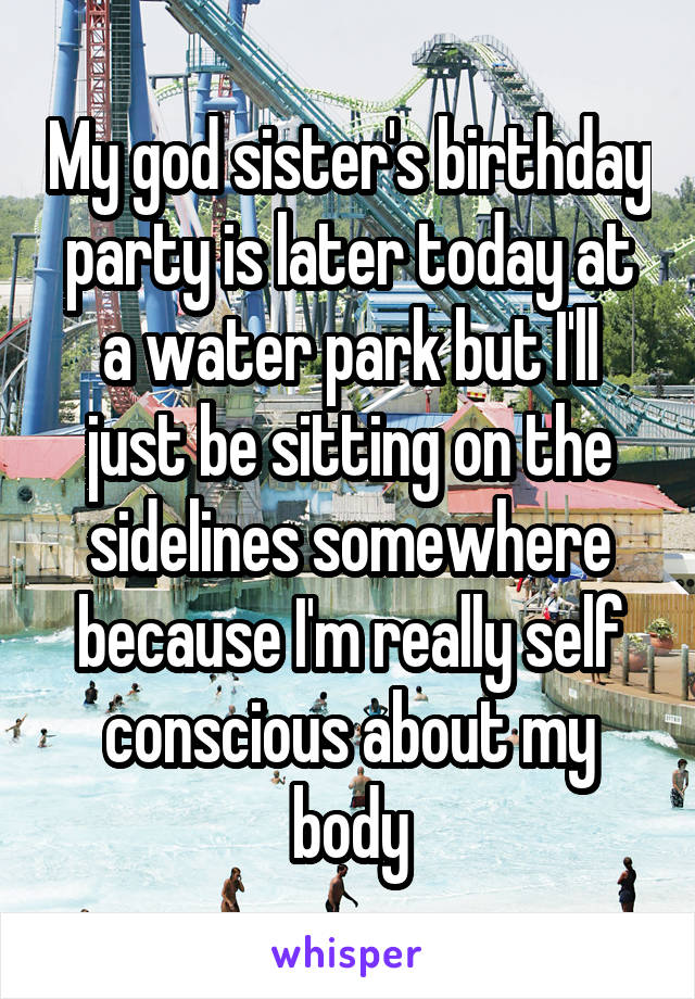 My god sister's birthday party is later today at a water park but I'll just be sitting on the sidelines somewhere because I'm really self conscious about my body