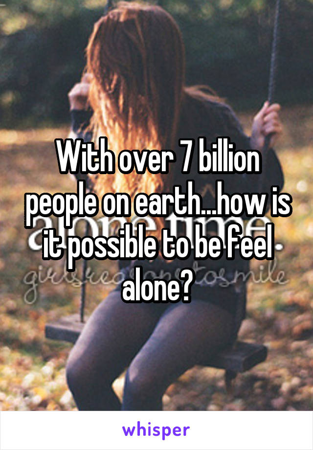 With over 7 billion people on earth...how is it possible to be feel alone?