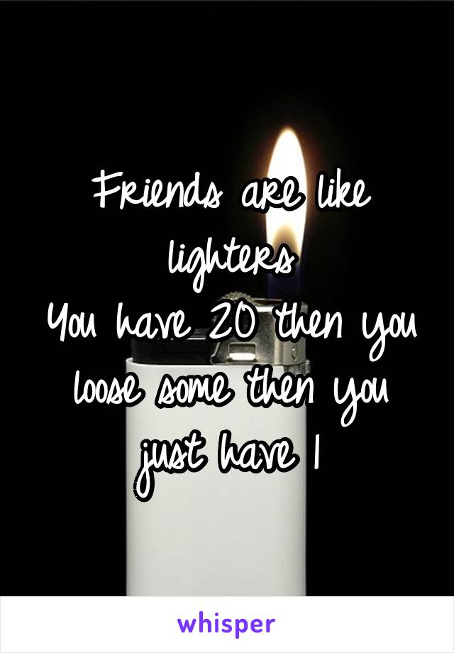 Friends are like lighters
You have 20 then you loose some then you just have 1