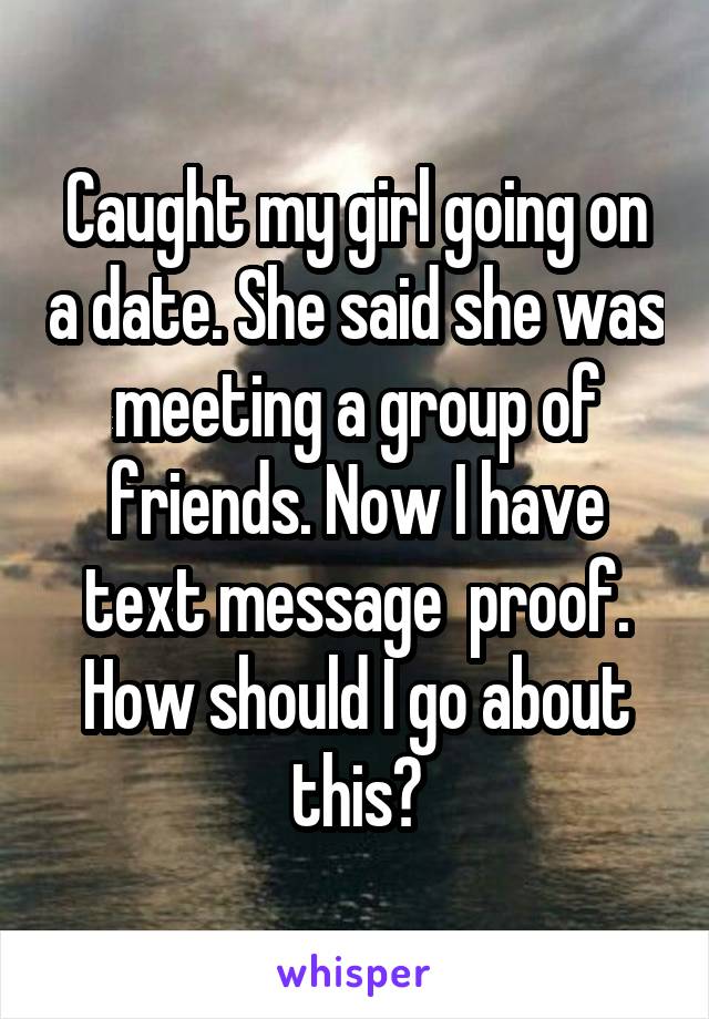 Caught my girl going on a date. She said she was meeting a group of friends. Now I have text message  proof. How should I go about this?