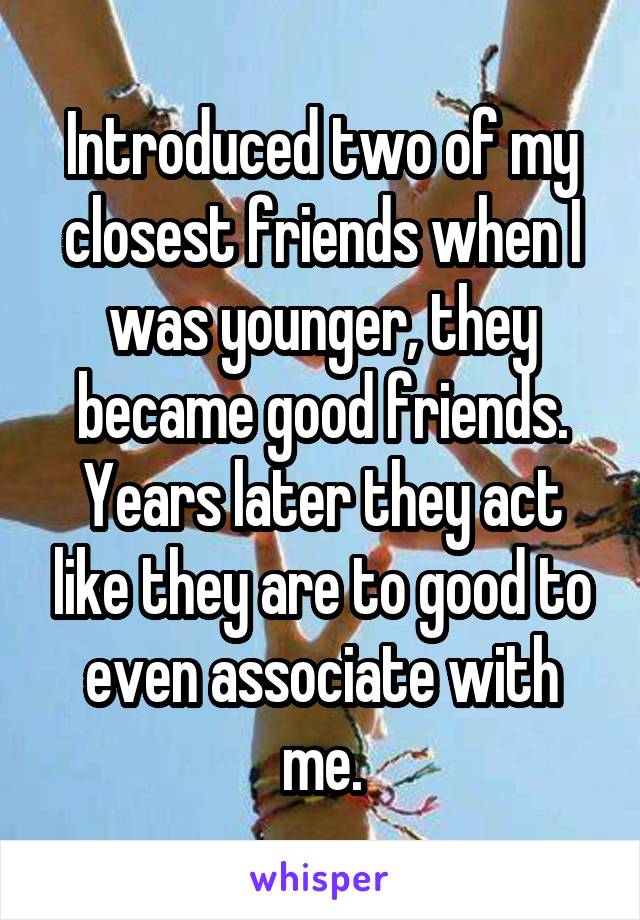 Introduced two of my closest friends when I was younger, they became good friends. Years later they act like they are to good to even associate with me.