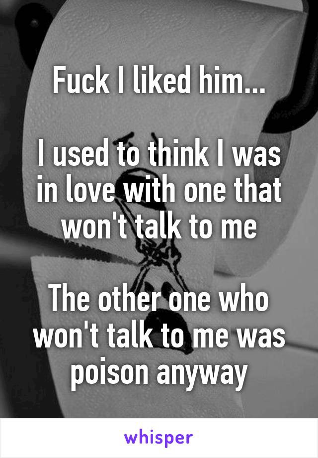 Fuck I liked him...

I used to think I was in love with one that won't talk to me

The other one who won't talk to me was poison anyway