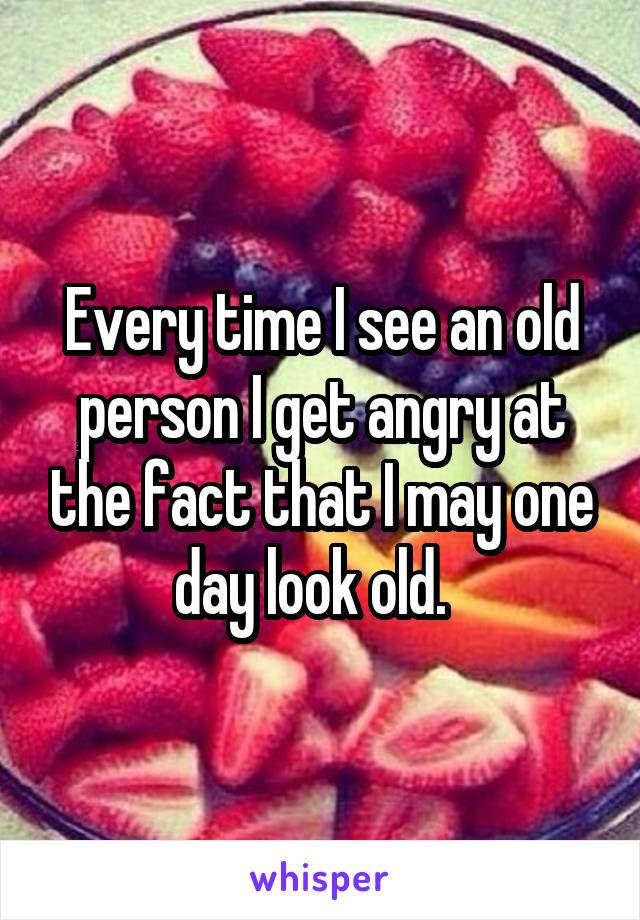 Every time I see an old person I get angry at the fact that I may one day look old.  