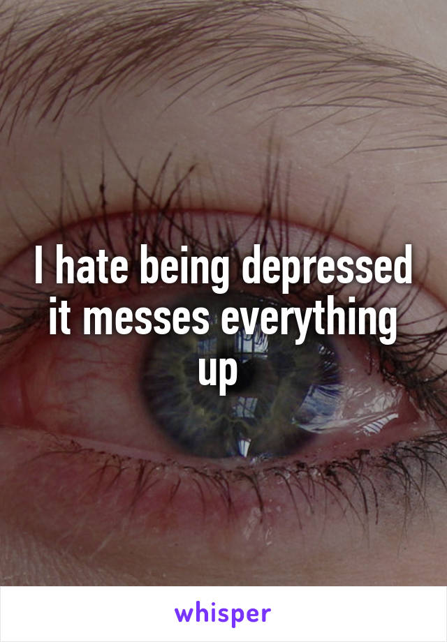 I hate being depressed it messes everything up 