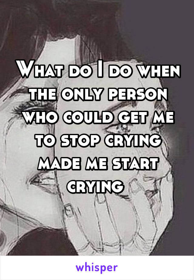 What do I do when the only person who could get me to stop crying made me start crying 
