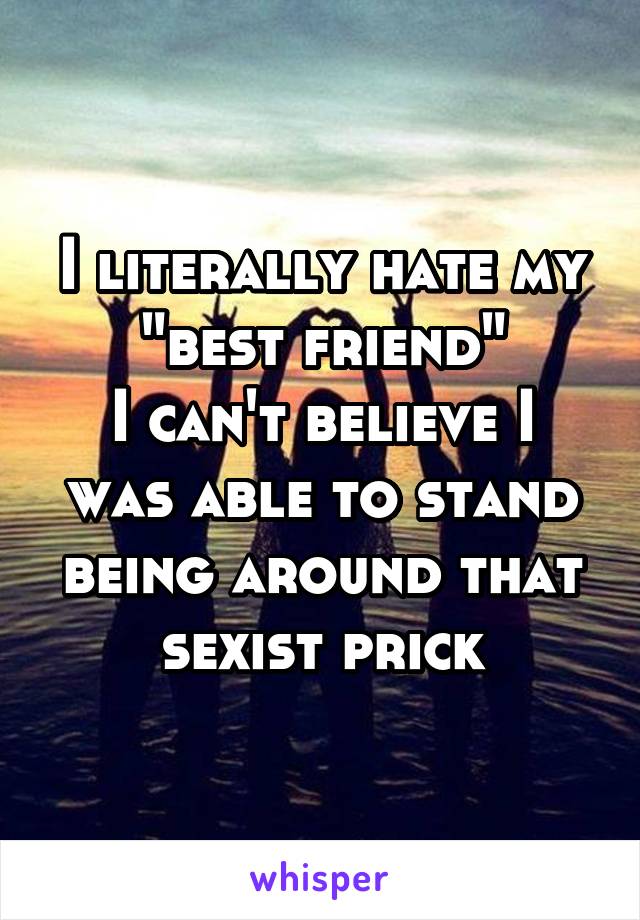 I literally hate my "best friend"
I can't believe I was able to stand being around that sexist prick