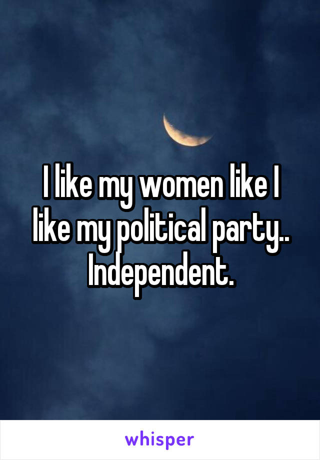 I like my women like I like my political party.. Independent.