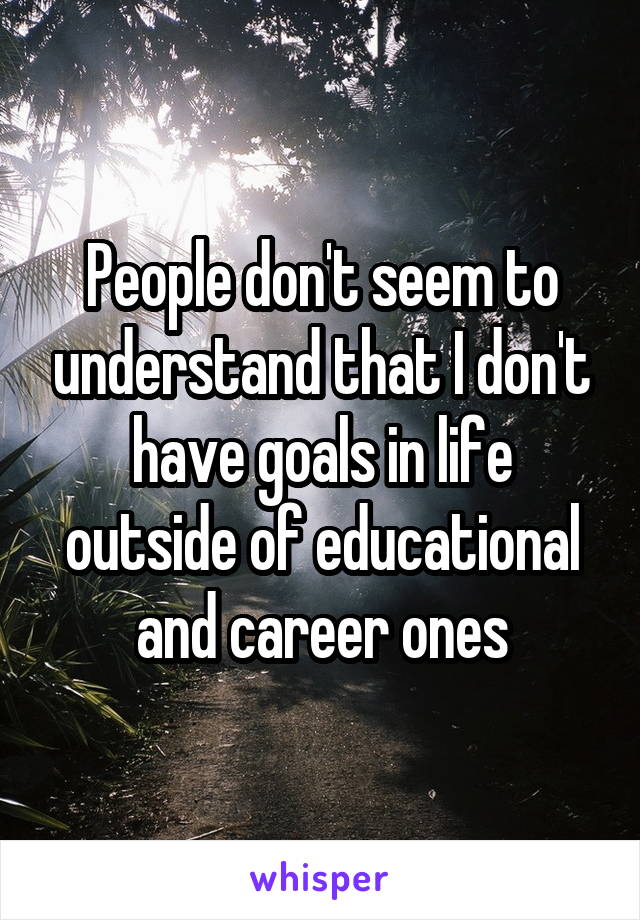 People don't seem to understand that I don't have goals in life outside of educational and career ones