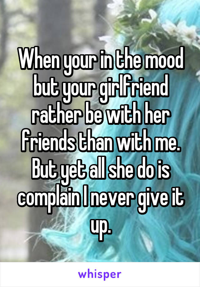 When your in the mood but your girlfriend rather be with her friends than with me. But yet all she do is complain I never give it up.