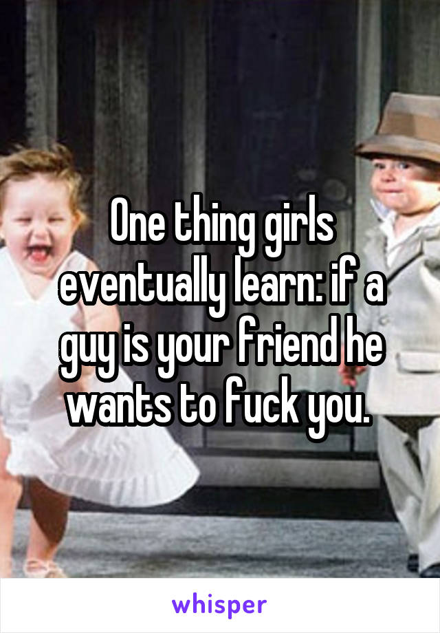 One thing girls eventually learn: if a guy is your friend he wants to fuck you. 