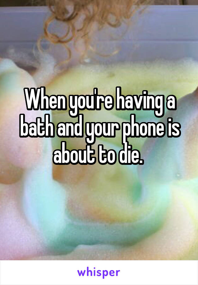 When you're having a bath and your phone is about to die. 
