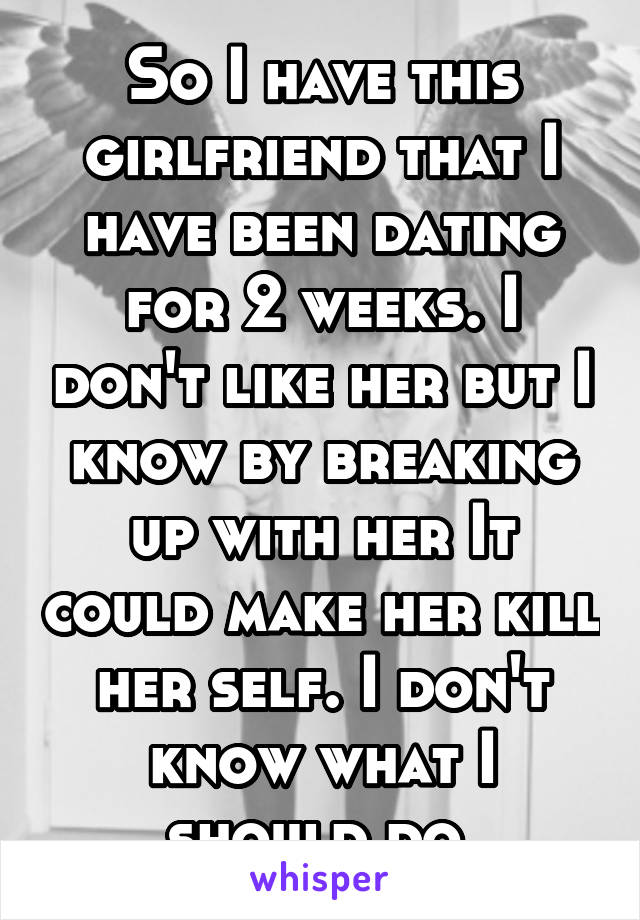 So I have this girlfriend that I have been dating for 2 weeks. I don't like her but I know by breaking up with her It could make her kill her self. I don't know what I should do.