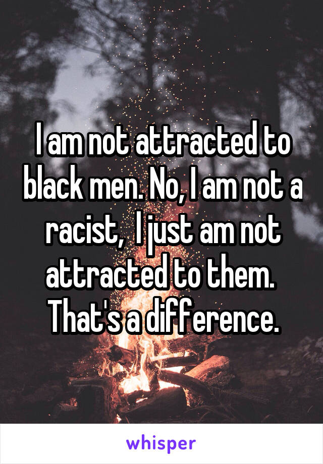 I am not attracted to black men. No, I am not a racist,  I just am not attracted to them.  That's a difference.