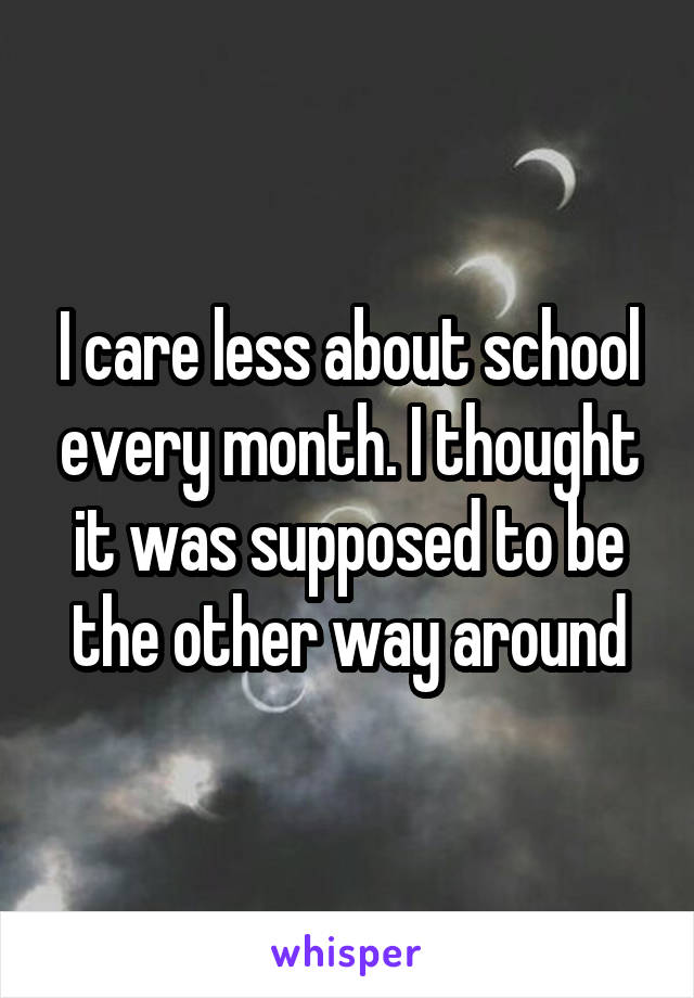 I care less about school every month. I thought it was supposed to be the other way around