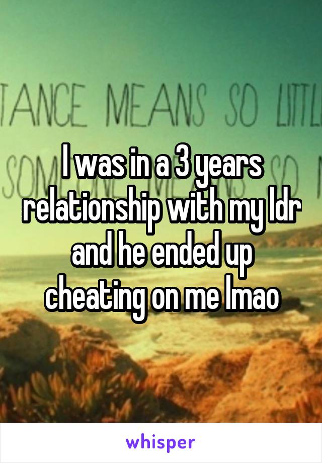 I was in a 3 years relationship with my ldr and he ended up cheating on me lmao