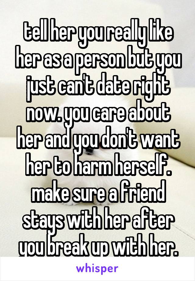 tell her you really like her as a person but you just can't date right now. you care about her and you don't want her to harm herself. make sure a friend stays with her after you break up with her.