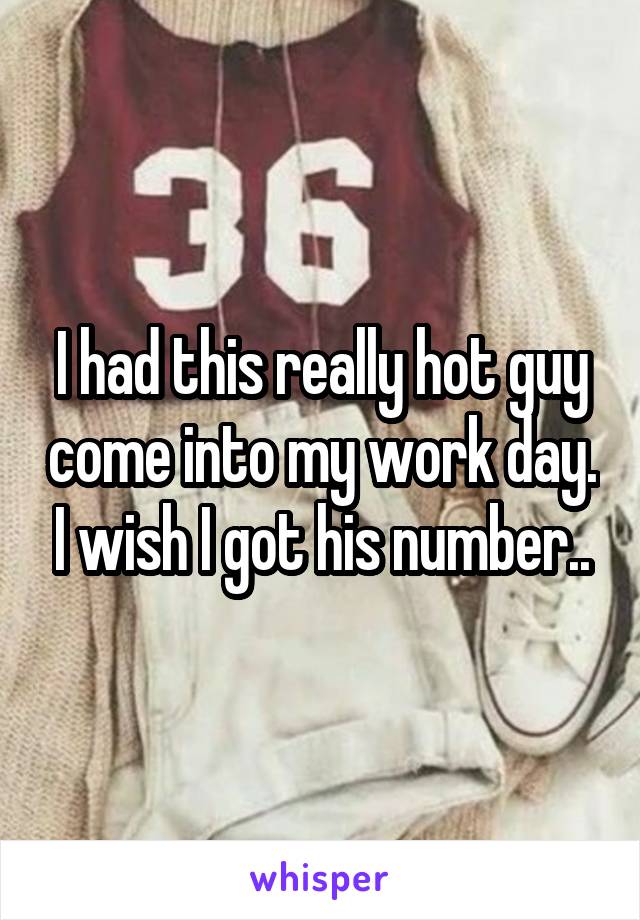 I had this really hot guy come into my work day. I wish I got his number..