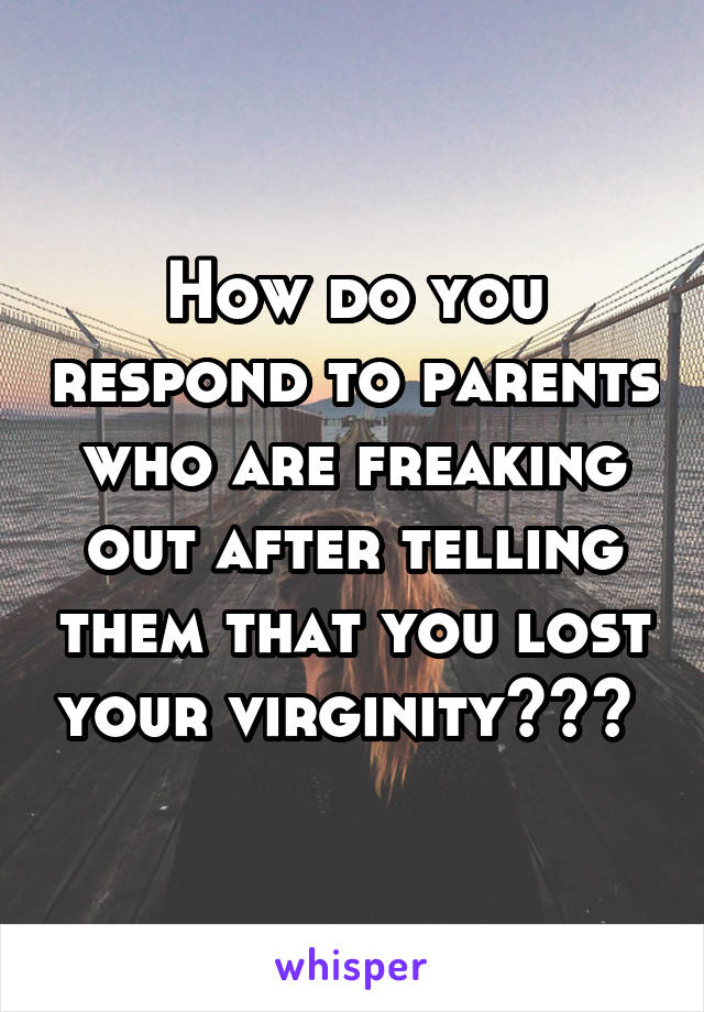 How do you respond to parents who are freaking out after telling them that you lost your virginity??? 