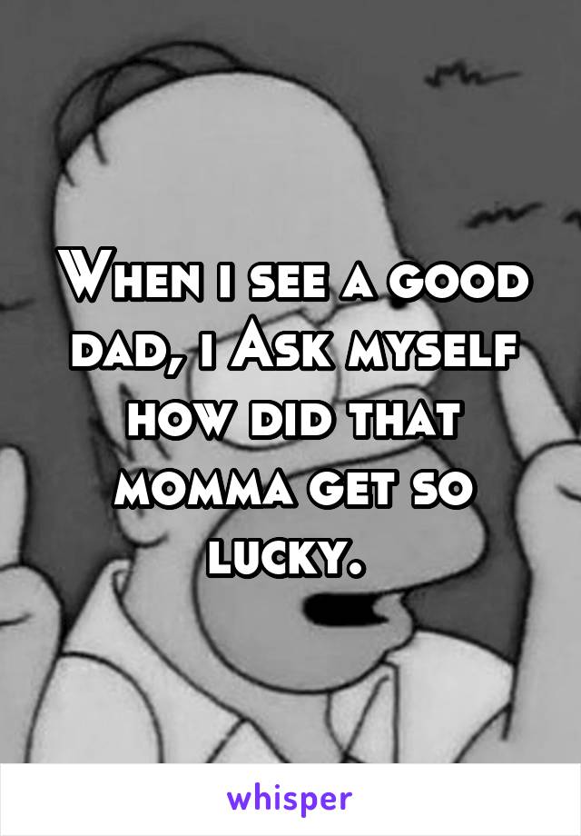 When i see a good dad, i Ask myself how did that momma get so lucky. 