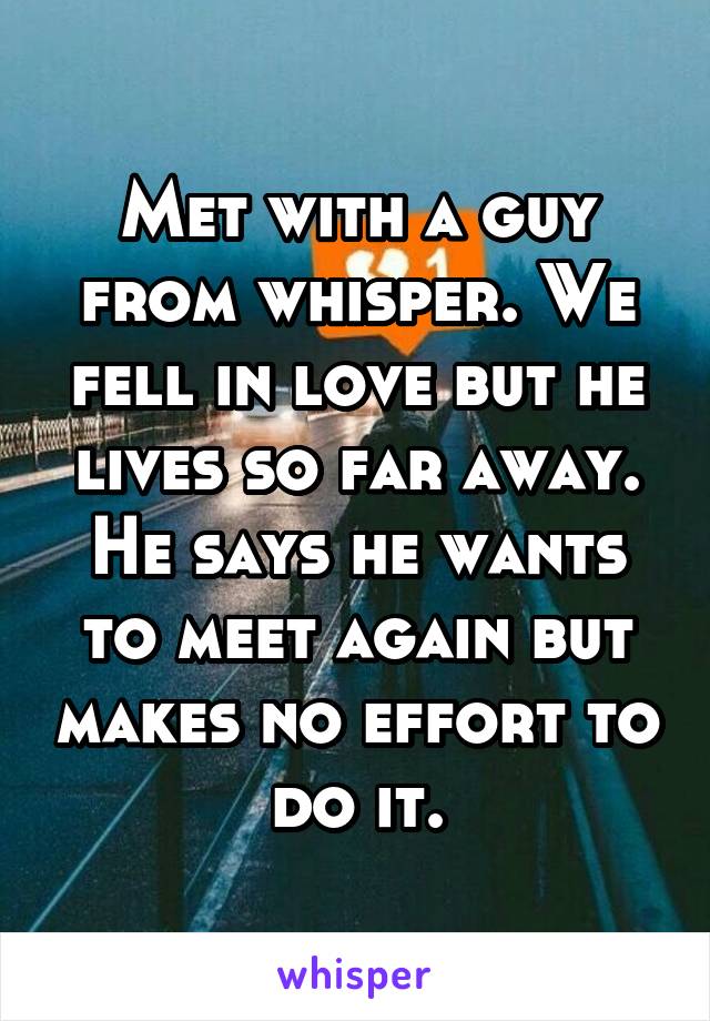 Met with a guy from whisper. We fell in love but he lives so far away. He says he wants to meet again but makes no effort to do it.