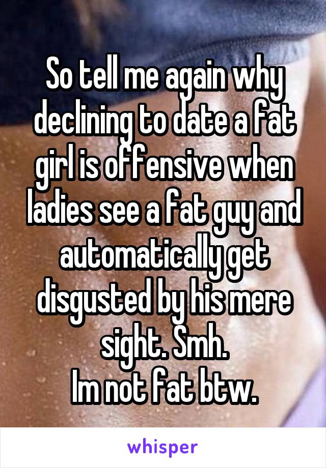 So tell me again why declining to date a fat girl is offensive when ladies see a fat guy and automatically get disgusted by his mere sight. Smh.
Im not fat btw.