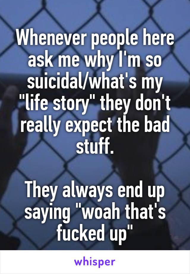 Whenever people here ask me why I'm so suicidal/what's my "life story" they don't really expect the bad stuff.

They always end up saying "woah that's fucked up"