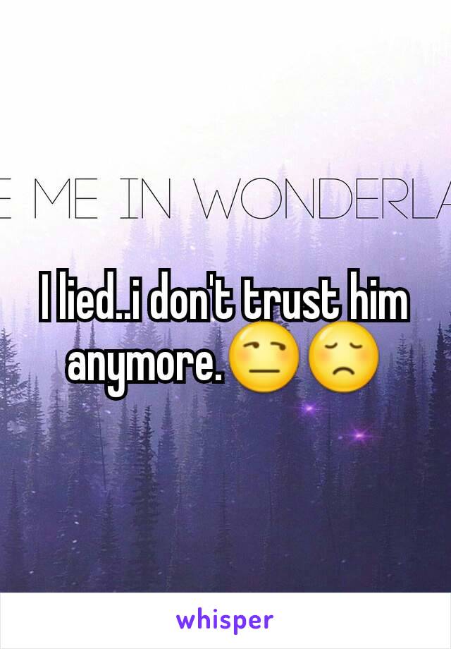 I lied..i don't trust him anymore.😒😞